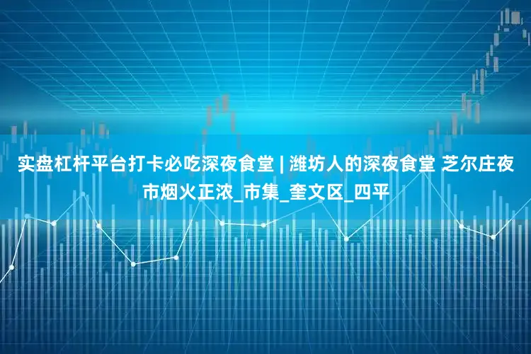 实盘杠杆平台打卡必吃深夜食堂 | 潍坊人的深夜食堂 芝尔庄夜市烟火正浓_市集_奎文区_四平