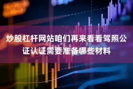 炒股杠杆网站咱们再来看看驾照公证认证需要准备哪些材料