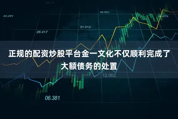 正规的配资炒股平台金一文化不仅顺利完成了大额债务的处置
