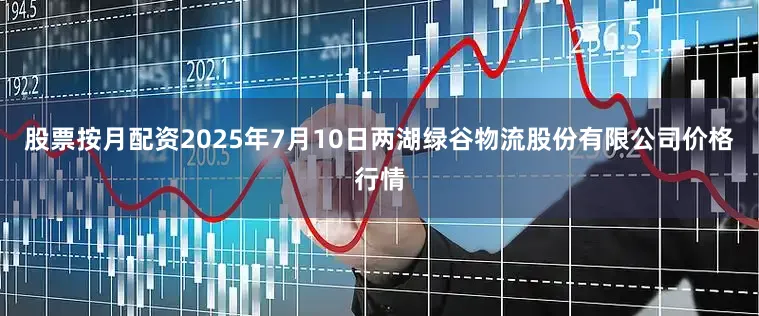 股票按月配资2025年7月10日两湖绿谷物流股份有限公司价格行情