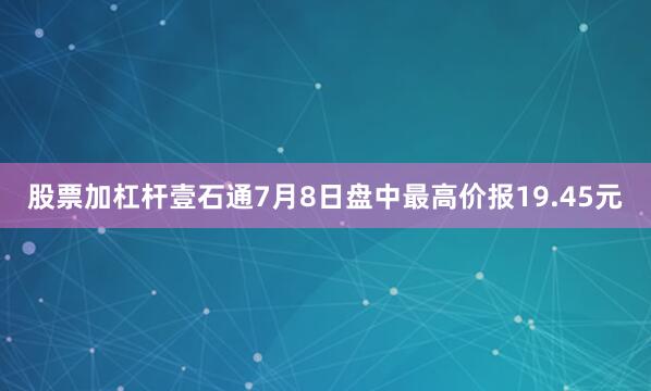 股票加杠杆壹石通7月8日盘中最高价报19.45元