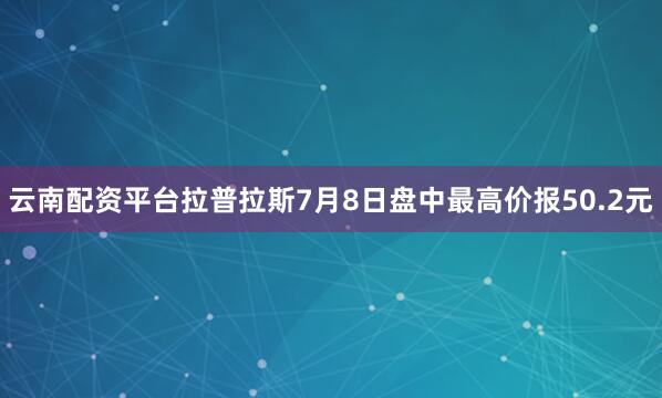 云南配资平台拉普拉斯7月8日盘中最高价报50.2元