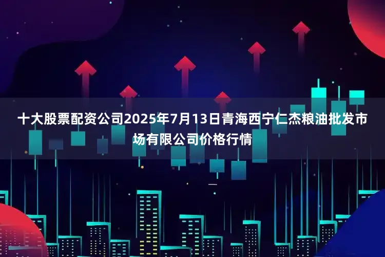 十大股票配资公司2025年7月13日青海西宁仁杰粮油批发市场有限公司价格行情
