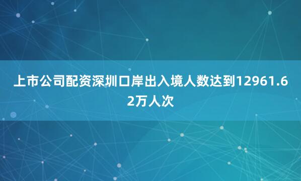 上市公司配资深圳口岸出入境人数达到12961.62万人次