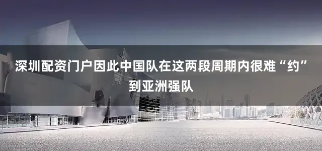 深圳配资门户因此中国队在这两段周期内很难“约”到亚洲强队