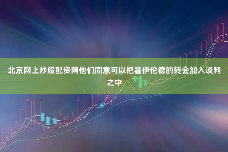 北京网上炒股配资网他们同意可以把霍伊伦德的转会加入谈判之中