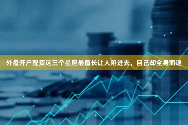 外盘开户配资这三个星座最擅长让人陷进去，自己却全身而退