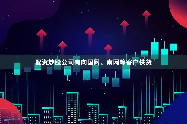 配资炒股公司有向国网、南网等客户供货