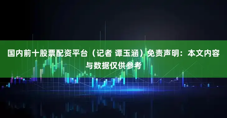 国内前十股票配资平台（记者 谭玉涵）免责声明：本文内容与数据仅供参考
